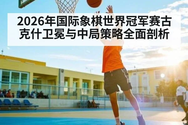 2026年国际象棋世界冠军赛古克什卫冕与中局策略全面剖析