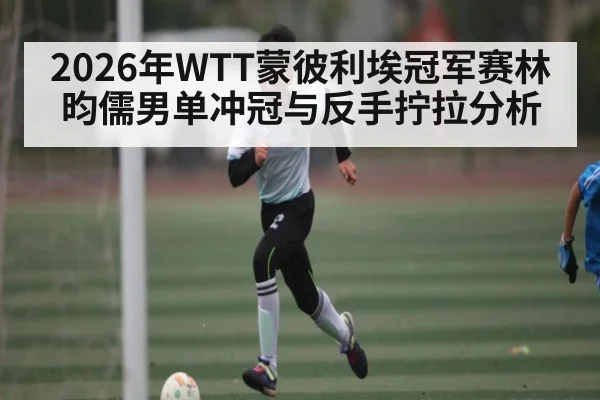 2026年WTT蒙彼利埃冠军赛林昀儒男单冲冠与反手拧拉分析